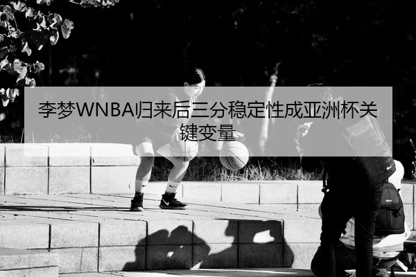 李梦WNBA归来后三分稳定性成亚洲杯关键变量