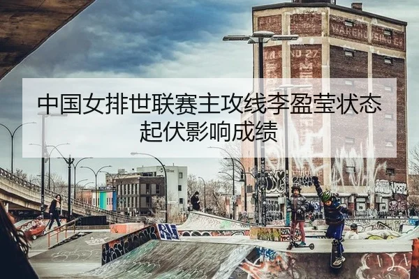 中国女排世联赛主攻线李盈莹状态起伏影响成绩