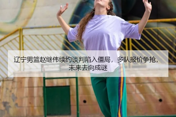 辽宁男篮赵继伟续约谈判陷入僵局，多队报价争抢，未来去向成谜